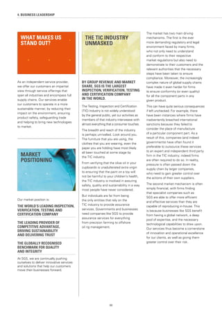 88
4. BUSINESS LEADERSHIP
As an independent service provider,
we offer our customers an impartial
view through service offerings that
span all industries and encompass full
supply chains. Our services enable
our customers to operate in a more
sustainable manner, by reducing their
impact on the environment, ensuring
product safety, safeguarding trade
and helping to bring new technologies
to market.
Our market position is:
THE WORLD’S LEADING INSPECTION,
VERIFICATION, TESTING AND
CERTIFICATION COMPANY
THE LEADING PROVIDER OF
COMPETITIVE ADVANTAGE,
DRIVING SUSTAINABILITY
AND DELIVERING TRUST
THE GLOBALLY RECOGNISED
BENCHMARK FOR QUALITY
AND INTEGRITY
At SGS, we are continually pushing
ourselves to deliver innovative services
and solutions that help our customers
move their businesses forward.
BY GROUP REVENUE AND MARKET
SHARE, SGS IS THE LARGEST
INSPECTION, VERIFICATION, TESTING
AND CERTIFICATION COMPANY
IN THE WORLD.
The Testing, Inspection and Certification
(TIC) Industry is not widely understood
by the general public, yet our activities as
members of that industry interweave with
almost everything that a consumer touches.
The breadth and reach of the industry
is perhaps unrivalled. Look around you.
The furniture that you are using, the
clothes that you are wearing, even the
paper you are holding have most likely
all been touched at some stage by
the TIC industry.
From verifying that the olive oil in your
cupboards is unadulterated extra virgin
to ensuring that the paint on a toy will
not be harmful to your children’s health,
the TIC industry is involved in assuring
safety, quality and sustainability in a way
most people have never considered.
But individuals are far from being
the only entities that rely on the
TIC industry to provide assurance
services. Governments and businesses
need companies like SGS to provide
assurance services for everything
from precision farming to offshore
oil rig management.
The market has two main driving
mechanisms. The first is the ever
more demanding regulatory and legal
environment faced by many firms,
who not only need to understand
and conform to their respective
market regulations but also need to
demonstrate to their customers and the
relevant authorities that the necessary
steps have been taken to ensure
compliance. Moreover, the increasingly
complex nature of global supply chains
have made it even harder for firms
to ensure conformity (or even quality)
for all the component parts in any
given product.
This can have quite serious consequences
if left unchecked. For example, there
have been instances where firms have
inadvertently breached international
sanctions because they failed to
consider the place of manufacture
of a particular component part. As a
result of this, companies (and indeed
governments) have often found it
preferable to outsource these services
to an expert and independent third party
firm in the TIC industry; indeed firms
are often required to do so. In reality,
pressure is often passed down the
supply chain by larger companies,
who need to gain greater control over
the actions of their own suppliers.
The second market mechanism is often
simply financial, with firms finding
that specialist companies such as
SGS are able to offer more efficient
and effective services than they are
capable of reproducing in-house. This
is because businesses like SGS benefit
from having a global network, a deep
pool of expertise, and the necessary
technological capabilities to draw upon.
Our services thus become a cornerstone
of innovation and operational excellence
for our clients, as well as giving them
greater control over their risk.
MARKET
POSITIONING
WHAT MAKES US
STAND OUT?
THE TIC INDUSTRY
UNMASKED
 