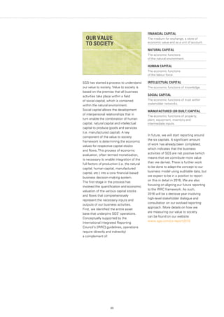 89
SGS has started a process to understand
our value to society. Value to society is
based on the premise that all business
activities take place within a field
of social capital, which is contained
within the natural environment.
Social capital allows the development
of interpersonal relationships that in
turn enable the combination of human
capital, natural capital and intellectual
capital to produce goods and services
(i.e. manufactured capital). A key
component of the value to society
framework is determining the economic
values for respective capital stocks
and flows.This process of economic
evaluation, often termed monetisation,
is necessary to enable integration of the
full factors of production (i.e. the natural
capital, human capital, manufactured
capital, etc.) into a core financial-based
business decision-making system.
The first stage in the process has
involved the quantification and economic
valuation of the various capital stocks
and flows that comprehensively
represent the necessary inputs and
outputs of our business activities.
First, we identified the entire asset
base that underpins SGS’ operations.
Conceptually supported by the
International Integrated Reporting
Council’s [IRRC] guidelines, operations
require (directly and indirectly)
a complement of:
FINANCIAL CAPITAL
The medium for exchange, a store of
economic value and as a unit of account.
NATURAL CAPITAL
The economic functions
of the natural environment.
HUMAN CAPITAL
The economic functions
of the labour force.
INTELLECTUAL CAPITAL
The economic functions of knowledge.
SOCIAL CAPITAL
The economic functions of trust within
stakeholder networks.
MANUFACTURED (OR BUILT) CAPITAL
The economic functions of property,
plant, equipment, inventory and
intermediate inputs.
In future, we will start reporting around
the six capitals. A significant amount
of work has already been completed,
which indicates that the business
activities of SGS are net positive (which
means that we contribute more value
than we derive). There is further work
to be done to adapt the concept to our
business model using auditable data, but
we expect to be in a position to report
on this in detail in 2016. We are also
focusing on aligning our future reporting
to the IRRC framework. As such,
2016 will be a decisive year involving
high-level stakeholder dialogue and
consultation on our evolved reporting
approach. More details on how we
are measuring our value to society
can be found on our website:
www.sgs.com/cs-report2015
OUR VALUE
TO SOCIETY
 