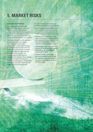 5. MARKET RISKS
RISKS AND UNCERTAINTIES
On a yearly basis the SGS Board
conducts an assessment of the risks
facing the Group. This process is
conducted with the active participation
and input of the Management. Once
identified, risks are assessed according
to their likelihood, severity and mitigation.
The Board deliberates on the adequacy
of measures in place to mitigate
and manage risks and assigns
responsibility to designated managers
for implementation of such measures.
As part of this process, the ownership
and accountability for identified risks
are approved by the Board. The
implementation of such actions is
audited by Internal Audit. These findings
are communicated to the Board of
Directors so that progress and identified
risks can be monitored objectively and
independently from Management.
The risks identified and monitored by
the Board fall broadly into four categories:
•	 	Governance and Integrity Risks – arise
when corporate governance structure
and controls are inadequate and when
ethical culture and procedures are weak.
•	 Strategy and Planning Risks – arise
when the company’s strategy selection
and execution is inadequate and when
there are external factors that can
affect the company’s performance.
•	 Global Support Risks – arise when core
functions of the company do not operate
effectively and do not support the
business performance.
•	 Operations Risks – arise when
business processes do not achieve
the objectives they were designed to
achieve in supporting the company’s
business model.
91
 