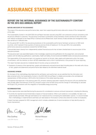 95
REPORT ON THE INTERNAL ASSURANCE OF THE SUSTAINABILITY CONTENT
IN THE 2015 SGS ANNUAL REPORT
NATURE AND SCOPE OF THE ASSURANCE
The scope of this assurance was performance data, report text supporting performance data and a review of the management
of this data.
This Sustainability Content in the 2015 SGS Annual Report has been assured using SGS’ own protocols to ensure consistency with
the service offered to customers. The assurance comprised a combination of documentation review and face-to-face interviews
with relevant employees at the Head Office in Geneva and at affiliate level. Audit reviews of data samples and management were
also carried out in selected sites.
For the period 2011 to 2014, the assurance procedures on the sustainability performance had been carried out on SGS trend
countries, which represent three-quarters of revenue and two-thirds of headcount. For the year 2015, the sustainability
performance assurance procedures covered the full SGS Group.
Financial data drawn directly from independently audited financial accounts has not been checked back to source as part of this
assurance process.
The assurance team was assembled based on their knowledge, experience and qualifications for this assignment, and comprised
auditors with the following qualifications: Lead Quality, Health and Safety, Environmental and SA8000 Auditor and assurance practitioner.
The responsibility of the assurance team is to express an opinion on the text, data, graphs and statements within the scope
of verification, with the intention to inform all SGS stakeholders and to inform improvements in the process for future reporting.
This report has been assured at a moderate level of scrutiny using our protocols for:
•	 Evaluation of veracity of the reported text, graphs and statements and performance data (including data on the web) with a focus
on text, graphs and statements and performance data related to the identified material issues
ASSURANCE OPINION
On the basis of the methodology described and the verification work performed, we are satisfied that the information and
data contained within the Sustainability Content in the 2015 SGS Annual Report is reliable and provides a fair and balanced
representation of SGS activities in 2015 within the limitations of the stated reporting scope.
The apparent discrepancies in the previous years CO2
emission statistics have been noted by the assurors who are satisfied that
they actually reflect the extension of the CO2
emission scope to the full SGS Group and the change of methodology to calculate
the Scope 2 CO2
emissions with the integration of renewable energy accounting.
RECOMMENDATIONS
Further opportunities were identified during the assurance for consideration to ensure continual improvement, including the following:
•	 Currently the reported environmental data is based on financial evidence. When such evidence is not available, the data is not
systematically estimated. Although estimated as non-material and thus not biasing the stakeholders’ opinion, it is recommended
that a methodology is implemented to estimate such data based on the location surface area or/and the number of employees.
A report has been prepared for SGS management which includes a detailed set of recommendations to help identify areas for
future improvement.
Rita Godfrey	 Michel Mooser
Lead SRA Assuror	 SRA Assuror
Geneva, 8 February 2016
ASSURANCE STATEMENT
 