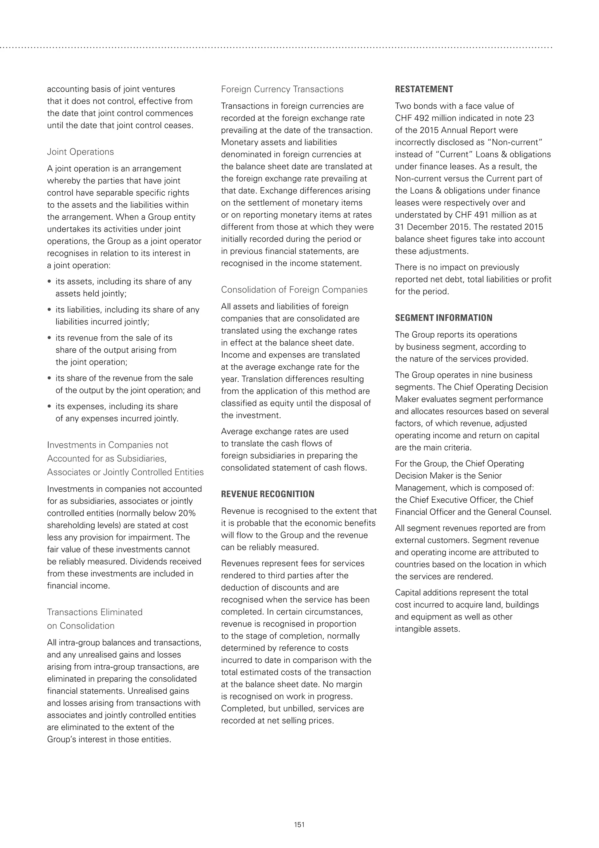 151
accounting basis of joint ventures
that it does not control, effective from
the date that joint control commences
until the date that joint control ceases.
Joint Operations
A joint operation is an arrangement
whereby the parties that have joint
control have separable specific rights
to the assets and the liabilities within
the arrangement. When a Group entity
undertakes its activities under joint
operations, the Group as a joint operator
recognises in relation to its interest in
a joint operation:
•• its assets, including its share of any
assets held jointly;
•• its liabilities, including its share of any
liabilities incurred jointly;
•• its revenue from the sale of its
share of the output arising from
the joint operation;
•• its share of the revenue from the sale
of the output by the joint operation; and
•• its expenses, including its share
of any expenses incurred jointly.
Investments in Companies not
Accounted for as Subsidiaries,
Associates or Jointly Controlled Entities
Investments in companies not accounted
for as subsidiaries, associates or jointly
controlled entities (normally below 20%
shareholding levels) are stated at cost
less any provision for impairment. The
fair value of these investments cannot
be reliably measured. Dividends received
from these investments are included in
financial income.
Transactions Eliminated
on Consolidation
All intra-group balances and transactions,
and any unrealised gains and losses
arising from intra-group transactions, are
eliminated in preparing the consolidated
financial statements. Unrealised gains
and losses arising from transactions with
associates and jointly controlled entities
are eliminated to the extent of the
Group’s interest in those entities.
Foreign Currency Transactions
Transactions in foreign currencies are
recorded at the foreign exchange rate
prevailing at the date of the transaction.
Monetary assets and liabilities
denominated in foreign currencies at
the balance sheet date are translated at
the foreign exchange rate prevailing at
that date. Exchange differences arising
on the settlement of monetary items
or on reporting monetary items at rates
different from those at which they were
initially recorded during the period or
in previous financial statements, are
recognised in the income statement.
Consolidation of Foreign Companies
All assets and liabilities of foreign
companies that are consolidated are
translated using the exchange rates
in effect at the balance sheet date.
Income and expenses are translated
at the average exchange rate for the
year. Translation differences resulting
from the application of this method are
classified as equity until the disposal of
the investment.
Average exchange rates are used
to translate the cash flows of
foreign subsidiaries in preparing the
consolidated statement of cash flows.
REVENUE RECOGNITION
Revenue is recognised to the extent that
it is probable that the economic benefits
will flow to the Group and the revenue
can be reliably measured.
Revenues represent fees for services
rendered to third parties after the
deduction of discounts and are
recognised when the service has been
completed. In certain circumstances,
revenue is recognised in proportion
to the stage of completion, normally
determined by reference to costs
incurred to date in comparison with the
total estimated costs of the transaction
at the balance sheet date. No margin
is recognised on work in progress.
Completed, but unbilled, services are
recorded at net selling prices.
RESTATEMENT
Two bonds with a face value of
CHF 492 million indicated in note 23
of the 2015 Annual Report were
incorrectly disclosed as “Non-current”
instead of “Current” Loans  obligations
under finance leases. As a result, the
Non-current versus the Current part of
the Loans  obligations under finance
leases were respectively over and
understated by CHF 491 million as at
31 December 2015. The restated 2015
balance sheet figures take into account
these adjustments.
There is no impact on previously
reported net debt, total liabilities or profit
for the period.
SEGMENT INFORMATION
The Group reports its operations
by business segment, according to
the nature of the services provided.
The Group operates in nine business
segments. The Chief Operating Decision
Maker evaluates segment performance
and allocates resources based on several
factors, of which revenue, adjusted
operating income and return on capital
are the main criteria.
For the Group, the Chief Operating
Decision Maker is the Senior
Management, which is composed of:
the Chief Executive Officer, the Chief
Financial Officer and the General Counsel.
All segment revenues reported are from
external customers. Segment revenue
and operating income are attributed to
countries based on the location in which
the services are rendered.
Capital additions represent the total
cost incurred to acquire land, buildings
and equipment as well as other
intangible assets.
 