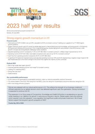 Ad hoc announcement pursuant to article 53 LR
Geneva, 24 July 2023
2023 half year results
Strong organic growth momentum in H1
Financial results
• Total revenue of CHF 3.3 billion was up 0.9%, equivalent to 8.5% at constant currency*, leading to an upgrade of our FY 2023 organic
growth guidance
• Organic revenue* growth was 8.1% driven by double-digit growth in Natural Resources and Knowledge, and strong growth in Connectivity
& Products and Industries & Environment. From a regional perspective, double-digit growth was achieved in Asia and Americas, while
growth in Europe was strong despite challenging market conditions
• Adjusted operating income* increased by 11.3% to CHF 462 million in constant currency*, a 40bps margin improvement to 14.1%
• Operating income of CHF 423 million was stable compared to prior year and up 10.7% in constant currency*
• Cash flow from operating activities increased by 40.3% to CHF 369 million
• A significant FX headwind impacted revenue and adjusted operating income by 7.0% and 9.4% (representing a negative margin impact of 40
bps) respectively due to the recent strength of the Swiss Franc against the majority of other currencies
Outlook 2023
• Mid to high single-digit organic growth*
• Improved adjusted operating income* and margin* at constant currency
• Leading TIC underlying ROIC*
• Strong free cash flow*
• Stable dividend
Our sustainability performance
• 47.4% revenue now generated by sustainability solutions, under our internal sustainability solutions framework
• TIC industry leader of the DJSI, AAA rating from the MSCI, a low risk rating from Sustainalytics and prime distinction rating from ISS
• 40% more energy efficiency projects
“
We are very pleased with our robust performance in H1. This reflects the strength of our business model and
efficient execution by our global network which has delivered significant cash flow generation. Strong momentum
is expected to continue into H2.
“
The expansion in our focus areas of Connectivity, Knowledge and Health  Nutrition is accelerating our growth,
while investing in our ‘platform for growth’ is securing our long-term returns. Global supply chains are evolving,
which requires more risk evaluation, more regulation and significant public and private investment. All of these
factors support the long-term growth prospects of SGS”.
Frankie Ng, CEO of SGS
* Refer to Alternative Performance Measures – Appendix of this report.
 