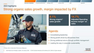 2023 highlights
Strong organic sales growth, margin impacted by FX
8.1%
Strong organic1
sales growth
14.7%
Adjusted Operating
Income margin1 on
sales
Agenda
Consolidating leadership
Strong growth driven by all business lines
Driving additional returns through portfolio management
Leading the way in corporate sustainability
Business highlights Financial performance Strategy 2027 Outlook 2024 Q&A Appendix
Laboratory technician automotive, Connectivity & Products, Kazakhstan
3
1 Please refer to Alternative Performance Measures
2023 Results and Strategic Update | 26 January 2024 © SGS Société Générale de Surveillance SA. (2024) All rights reserved.
 