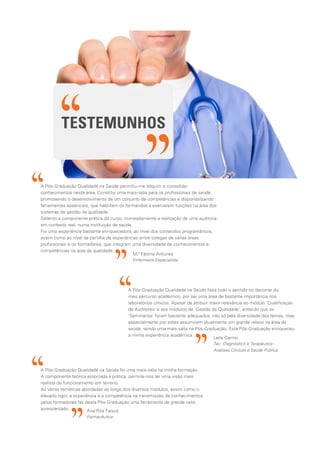 A Pós-Graduação Qualidade na Saúde fazia todo o sentido no decorrer do
meu percurso académico, por ser uma área de bastante importância nos
laboratórios clínicos. Apesar de atribuir maior relevância ao módulo ‘Qualificaçao
de Auditores’ e aos módulos de ‘Gestão da Qualidade’, entendo que os
‘Seminários’ foram bastante adequados, não só pela diversidade dos temas, mas
especialmente por estes assumirem atualmente um grande relevo na área da
saúde, sendo uma mais-valia na Pós-Graduação. Esta Pós-Graduação enriqueceu
a minha experiência académica.
A Pós-Graduação Qualidade na Saúde permitiu-me adquirir e consolidar
conhecimentos nesta área. Constitui uma mais-valia para os profissionais de saúde,
promovendo o desenvolvimento de um conjunto de competências e disponibilizando
ferramentas essenciais, que habilitam os formandos a exercerem funções na área dos
sistemas de gestão da qualidade.
Saliento a componente prática do curso, nomeadamente a realização de uma auditoria
em contexto real, numa instituição de saúde.
Foi uma experiência bastante enriquecedora, ao nível dos conteúdos programáticos,
assim como ao nível da partilha de experiências entre colegas de várias áreas
profissionais e os formadores, que integram uma diversidade de conhecimentos e
competências na área da qualidade.
M.ª Fátima Antunes
Enfermeira Especialista
Leila Carmo
Téc. Diagnóstico e Terapêutica -
Análises Clínicas e Saúde Pública
A Pós-Graduação Qualidade na Saúde foi uma mais-valia na minha formação.
A componente teórica associada à prática, permite-nos ter uma visão mais
realista do funcionamento em terreno.
As várias temáticas abordadas ao longo dos diversos módulos, assim como o
elevado rigor, a experiência e a competência na transmissão de conhecimentos
pelos formadores faz desta Pós-Graduação uma ferramenta de grande valor
acrescentado. Ana Rita Faísca
Farmacêutica
TESTEMUNHOS
 