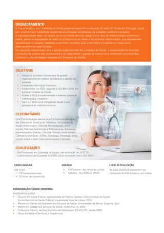 ENQUADRAMENTO
A Pós-Graduação em Qualidade na Saúde pretende responder à evolução do setor da Saúde em Portugal, o qual
tem vindo a impor crescentes exigências às entidades prestadoras de cuidados, públicos e privados.
A regulação deste setor, de caráter particularmente sensível, aliada a uma fase de reestruturação económica
global, geram a necessidade de dotar os profissionais de meios e ferramentas diferenciados, que representem
aplicabilidade e utilidade imediatas e permitam contribuir para uma melhoria evidente no modo como
desempenham as suas funções.
Os requisitos relacionados com a gestão organizacional das Unidades de Saúde, a necessidade de fomentar
a evolução da postura dos profissionais e de sistematizar a gestão de acordo com referenciais reconhecidos,
culminam numa abordagem baseada em Sistemas de Gestão.
DESTINATÁRIOS
Esta Pós-Graduação destina-se a Profissionais das áreas
das Ciências da Saúde (p.ex. Medicina, Tecnologias da
Saúde, Enfermagem, Ciências Farmacêuticas, entre
outras); Ciências Económicas e Políticas (p.ex. Economia,
Administração e Gestão, Ciências Políticas, entre outras);
Ciências Sociais (p.ex. Direito, Sociologia, Psicologia, entre
outras); todos a quem este assunto possa interessar.
OBJETIVOS
•• 	 Aplicar os princípios transversais de gestão
organizacional em matéria de liderança e gestão de
pessoas;
•• 	 Interpretar informação financeira;
•• 	 Implementar um SGQ, segundo a ISO 9001:2015, em
qualquer Unidade de Saúde;
•• 	 Auditar o SGQ já implementado e elaborar planos de
melhoria para o sistema;
•• 	 Gerir um SGQ numa Unidade de Saúde numa
perspetiva de melhoria contínua.
CARGA HORÁRIA
208 horas:
•• 176 horas presenciais;
•• 32 horas não presenciais.
HORÁRIO
•• 	 Pós-Laboral - das 18h30 às 22h30;
•• 	 Sábados - das 9h00 às 18h00.
LOCAL DE REALIZAÇÃO
As aulas presenciais decorrem nas
instalações da SGS Academy, em Lisboa.
COORDENAÇÃO TÉCNICO-CIENTÍFICA:
MARGARIDA EIRAS
•• Doutora em Saúde Pública, especialidade de Política, Gestão e Administração da Saúde,
Escola Nacional de Saúde Pública/ Universidade Nova de Lisboa, 2013;
•• Mestre em Gestão da Qualidade dos Serviços de Saúde, Universidade de Múrcia, Espanha, 2011;
•• Mestre em Gestão dos Serviços de Saúde, INDEG/ISCTE, 2004.
•• Professora Adjunta, da Área Científica de Radioterapia ESTeSL/IPL, desde 2006;
•• Várias Atividades Científicas e Académicas.
- Pós-Graduação em Qualidade na Saúde, com atribuição de 25 ECTS.
- Auditor Interno da Qualidade ISO 9001:2015, de acordo com a ISO 19011.
QUALIFICAÇÕES
 