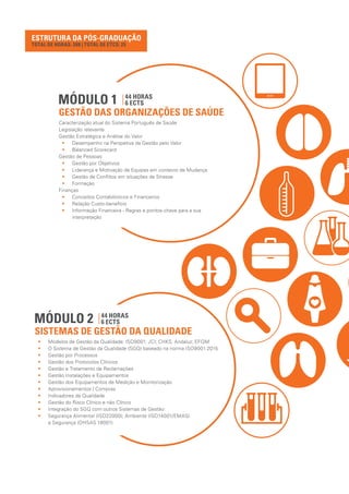ESTRUTURA DA PÓS-GRADUAÇÃO
MÓDULO 1
GESTÃO DAS ORGANIZAÇÕES DE SAÚDE
44 HORAS
6 ECTS
Caracterização atual do Sistema Português de Saúde
Legislação relevante
Gestão Estratégica e Análise do Valor
•• Desempenho na Perspetiva da Gestão pelo Valor
•• Balanced Scorecard
Gestão de Pessoas
•• Gestão por Objetivos
•• Liderança e Motivação de Equipas em contexto de Mudança
•• Gestão de Conflitos em situações de Stresse
•• Formação
Finanças
•• Conceitos Contabilísticos e Financeiros
•• Relação Custo-benefício
•• Informação Financeira - Regras e pontos-chave para a sua
interpretação
MÓDULO 2
SISTEMAS DE GESTÃO DA QUALIDADE
44 HORAS
6 ECTS
•• Modelos de Gestão da Qualidade: ISO9001; JCI; CHKS; Andaluz; EFQM
•• O Sistema de Gestão da Qualidade (SGQ) baseado na norma ISO9001:2015
•• Gestão por Processos
•• Gestão dos Protocolos Clínicos
•• Gestão e Tratamento de Reclamações
•• Gestão Instalações e Equipamentos
•• Gestão dos Equipamentos de Medição e Monitorização
•• Aprovisionamentos / Compras
•• Indicadores da Qualidade
•• Gestão do Risco Clínico e não Clínico
•• Integração do SGQ com outros Sistemas de Gestão:
•• Segurança Alimentar (ISO22000); Ambiente (ISO14001/EMAS)
e Segurança (OHSAS 18001)
TOTAL DE HORAS: 208 | TOTAL DE ETCS: 25
 