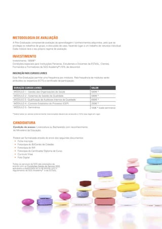 A Pós-Graduação compreende avaliação da aprendizagem / conhecimentos adquiridos, pelo que se
privilegia os trabalhos de grupo, e discussão de caso, havendo lugar a um trabalho de natureza individual.
Cada módulo terá o seu próprio regime de avaliação.
INSCRIÇÃO NOS CURSOS LIVRES
Esta Pós-Graduação permite uma frequência por módulos. Pela frequência de módulos serão
atribuídos os respetivos ECTS e certificado de participação.
DURAÇÃO CURSOS LIVRES VALOR
MÓDULO 1 - Gestão das Organizações de Saúde 580€ *
MÓDULO 2 - Sistemas de Gestão da Qualidade 580€ *
MÓDULO 3 - Qualificação de Auditores Internos da Qualidade 690€ *
MÓDULO 4 - Controlo Estatístico do Processo (CEP) 250€ *
MÓDULO 5 - Seminários
*Sobre todos os valores anteriormente mencionados deverá ser acrescido o IVA à taxa legal em vigor.
Poderá ser formalizada através do envio dos seguintes documentos:
•• Ficha inscrição
•• Fotocópia do BI/Cartão de Cidadão
•• Fotocópia do NIF
•• Fotocópia do Certificado/ Diploma de Curso
•• Currículo Vitae
•• Foto Digital
Investimento: 1890€*
Condições especiais para Instituições Parceiras, Estudantes e Docentes da ESTeSL, Clientes,
Formandos e Formadores da SGS Academy® (10% de desconto).
140€ * (cada seminário)
METODOLOGIA DE AVALIAÇÃO
INVESTIMENTO
CANDIDATURA
Todos os serviços da SGS são prestados de
acordo com as Condições Gerais de Serviço SGS
aplicáveis e disponíveis em e de acordo com o
regulamento da SGS Academy®
e da ESTeSL.
Condição de acesso: Licenciatura ou Bacharelato com reconhecimento
do Ministério da Educação.
 