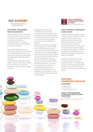 SGS ACADEMY
®
			
T.: 808 200 747*
E.: pt.info@sgs.com
* de seg. a sex. das 9h00 às 18h00
SGS ACADEMY TRANSFORMING 	
PEOPLE AND BUSINESSES
Criada, em 2003, a SGS Academy®
foi-
se rapidamente afirmando no mercado
como parceira das organizações para a
formação dos profissionais
na atualização do conhecimento,
tornando-os, assim, mais competitivos
no mercado de trabalho.
Esta competitividade obriga-nos a
desafios cada vez maiores para enaltecer
a marca SGS Academy®
, que passam
pela análise constante das necessidades
das organizações e das tendências do
mercado.
A especialização e a inovação da oferta
levaram a que, em 2015, fossem criadas
a Escola de Gestores, a Escola de
Auditores e o novo formato de formação
e-Learning.
ESTESL - ESCOLA SUPERIOR DE
TECNOLOGIA DA SAÚDE DE LISBOA		
PAULO DUARTE
T.: 218 980 485
E.: formacao.continua@estesl.ipl.pt
ESCOLA SUPERIOR DE TECNOLOGIA DA
SAÚDE DE LISBOA	
A ESTeSL, enquanto estabelecimento
de Ensino Superior Politécnico, norteia-
se pelos princípios fundamentais
definidos para este nível de ensino,
através da simbiose entre o ensino
e a investigação em ciências e
tecnologias da saúde, na missão ímpar
de qualificação de recursos humanos
da saúde, contribuindo para a melhoria
dos padrões de qualidade do ensino e
eficácia da prestação de cuidados de
saúde à comunidade.
Criada a 23 de Setembro de 1980,
a ESTeSL sempre acompanhou o
progresso científico e tecnológico que
ocorreu na área da saúde, constituindo
referência nacional e internacional na
formação em Ciências e Tecnologias da
Saúde.
PARA MAIS
INFORMAÇÕES CONTACTAR
A obtenção de um certificado
SGS Academy®
é sinónimo de
valorização pessoal e profissional, de
competências reconhecidas nacional e
internacionalmente, pelo que se revela
um instrumento para a progressão
de carreiras e as oportunidades de
emprego.
Destaca-se a experiência consolidada
da SGS Academy®
em mais de 3000
cursos, 70 000 horas de formação
ministrada a mais de 30 000 formandos
e pela aposta num modelo pedagógico
de elevada componente prática, fazendo
com que os cursos se revelem efetivas
ferramentas de apoio à eficiência,
eficácia e inovação das organizações.
Com total cobertura a nível nacional e
flexibilidade de horários, a formação
é assegurada por uma bolsa de
formadores de excelência com
elevadas competências técnicas e
pedagógicas, mas também com uma
vasta experiência ao serviço das e para
as organizações.
 