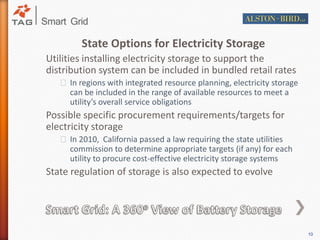 State Options for Electricity StorageUtilities installing electricity storage to support the distribution system can be included in bundled retail rates In regions with integrated resource planning, electricity storage can be included in the range of available resources to meet a utility’s overall service obligationsPossible specific procurement requirements/targets for electricity storageIn 2010,  California passed a law requiring the state utilities commission to determine appropriate targets (if any) for each utility to procure cost-effective electricity storage systemsState regulation of storage is also expected to evolveSmart Grid: A 360o View of Battery Storage