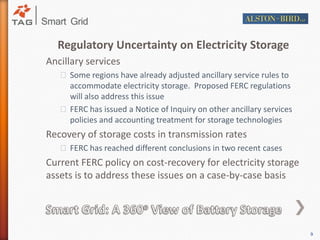Regulatory Uncertainty on Electricity StorageAncillary services Some regions have already adjusted ancillary service rules to accommodate electricity storage.  Proposed FERC regulations will also address this issue FERC has issued a Notice of Inquiry on other ancillary services policies and accounting treatment for storage technologies Recovery of storage costs in transmission ratesFERC has reached different conclusions in two recent casesCurrent FERC policy on cost-recovery for electricity storage assets is to address these issues on a case-by-case basisSmart Grid: A 360o View of Battery Storage