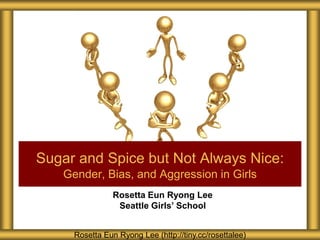 Rosetta Eun Ryong Lee
Seattle Girls’ School
Sugar and Spice but Not Always Nice:
Gender, Bias, and Aggression in Girls
Rosetta Eun Ryong Lee (http://tiny.cc/rosettalee)
 