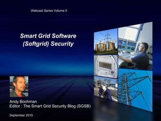 Smart Grid Software (Softgrid) Security Andy Bochman Editor : The Smart Grid Security Blog (SGSB) September 2010 Webcast Series Volume 5 