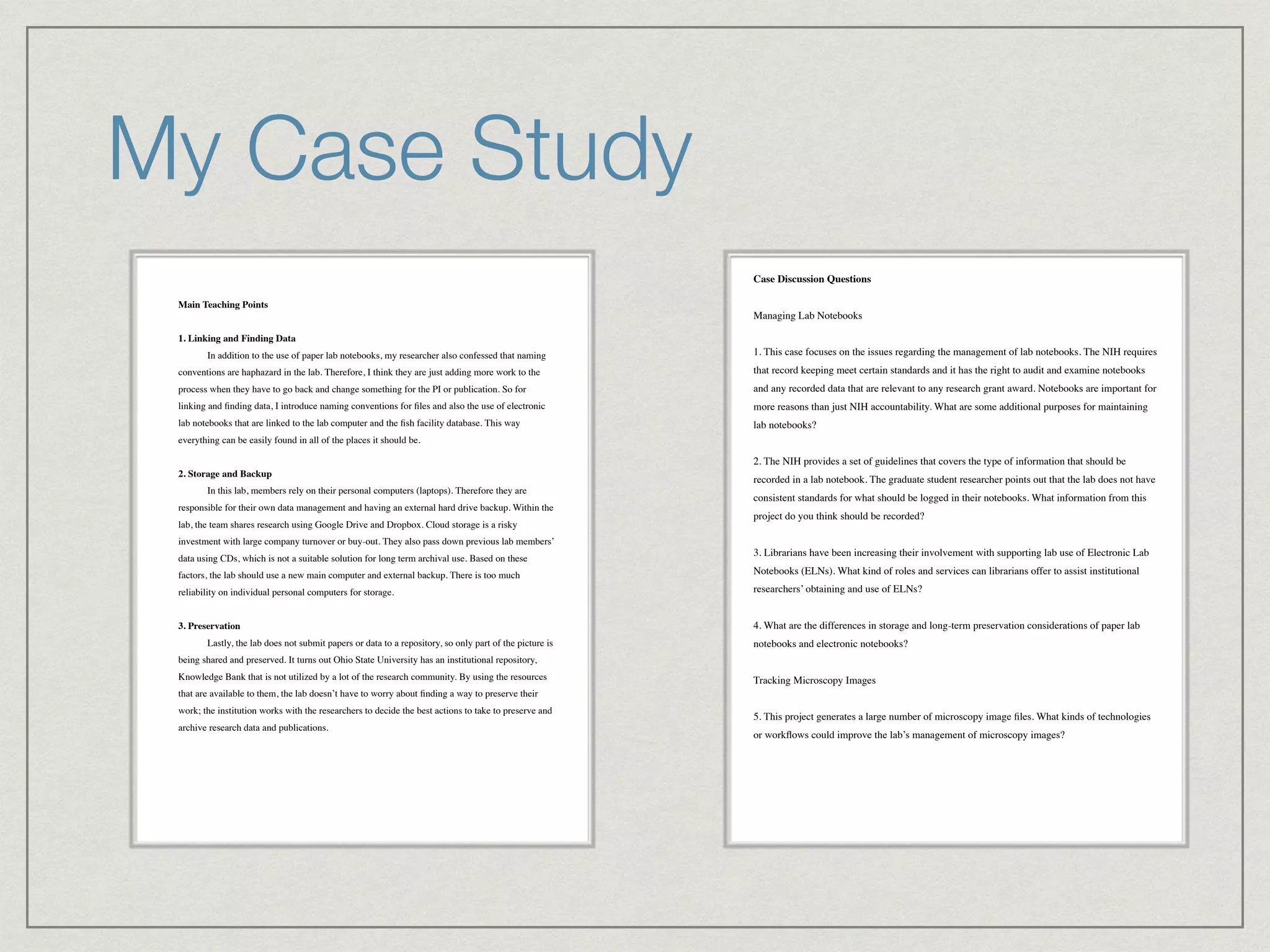 My Case Study
Main Teaching Points !
!
1. Linking and Finding Data!
! In addition to the use of paper lab notebooks, my researcher also confessed that naming
conventions are haphazard in the lab. Therefore, I think they are just adding more work to the
process when they have to go back and change something for the PI or publication. So for
linking and ﬁnding data, I introduce naming conventions for ﬁles and also the use of electronic
lab notebooks that are linked to the lab computer and the ﬁsh facility database. This way
everything can be easily found in all of the places it should be.!
!
2. Storage and Backup!
! In this lab, members rely on their personal computers (laptops). Therefore they are
responsible for their own data management and having an external hard drive backup. Within the
lab, the team shares research using Google Drive and Dropbox. Cloud storage is a risky
investment with large company turnover or buy-out. They also pass down previous lab members’
data using CDs, which is not a suitable solution for long term archival use. Based on these
factors, the lab should use a new main computer and external backup. There is too much
reliability on individual personal computers for storage.!
!
3. Preservation!
! Lastly, the lab does not submit papers or data to a repository, so only part of the picture is
being shared and preserved. It turns out Ohio State University has an institutional repository,
Knowledge Bank that is not utilized by a lot of the research community. By using the resources
that are available to them, the lab doesn’t have to worry about ﬁnding a way to preserve their
work; the institution works with the researchers to decide the best actions to take to preserve and
archive research data and publications. 
up in the NIH grant. Publications are considered the “electronic” form of data conservation
around here.!
!
Case Discussion Questions!
!
Managing Lab Notebooks!
!
1. This case focuses on the issues regarding the management of lab notebooks. The NIH requires
that record keeping meet certain standards and it has the right to audit and examine notebooks
and any recorded data that are relevant to any research grant award. Notebooks are important for
more reasons than just NIH accountability. What are some additional purposes for maintaining
lab notebooks?!
!
2. The NIH provides a set of guidelines that covers the type of information that should be
recorded in a lab notebook. The graduate student researcher points out that the lab does not have
consistent standards for what should be logged in their notebooks. What information from this
project do you think should be recorded?!
!
3. Librarians have been increasing their involvement with supporting lab use of Electronic Lab
Notebooks (ELNs). What kind of roles and services can librarians offer to assist institutional
researchers’ obtaining and use of ELNs?!
!
4. What are the differences in storage and long-term preservation considerations of paper lab
notebooks and electronic notebooks?!
!
Tracking Microscopy Images!
!
5. This project generates a large number of microscopy image ﬁles. What kinds of technologies
or workﬂows could improve the lab’s management of microscopy images?!
!
!
 