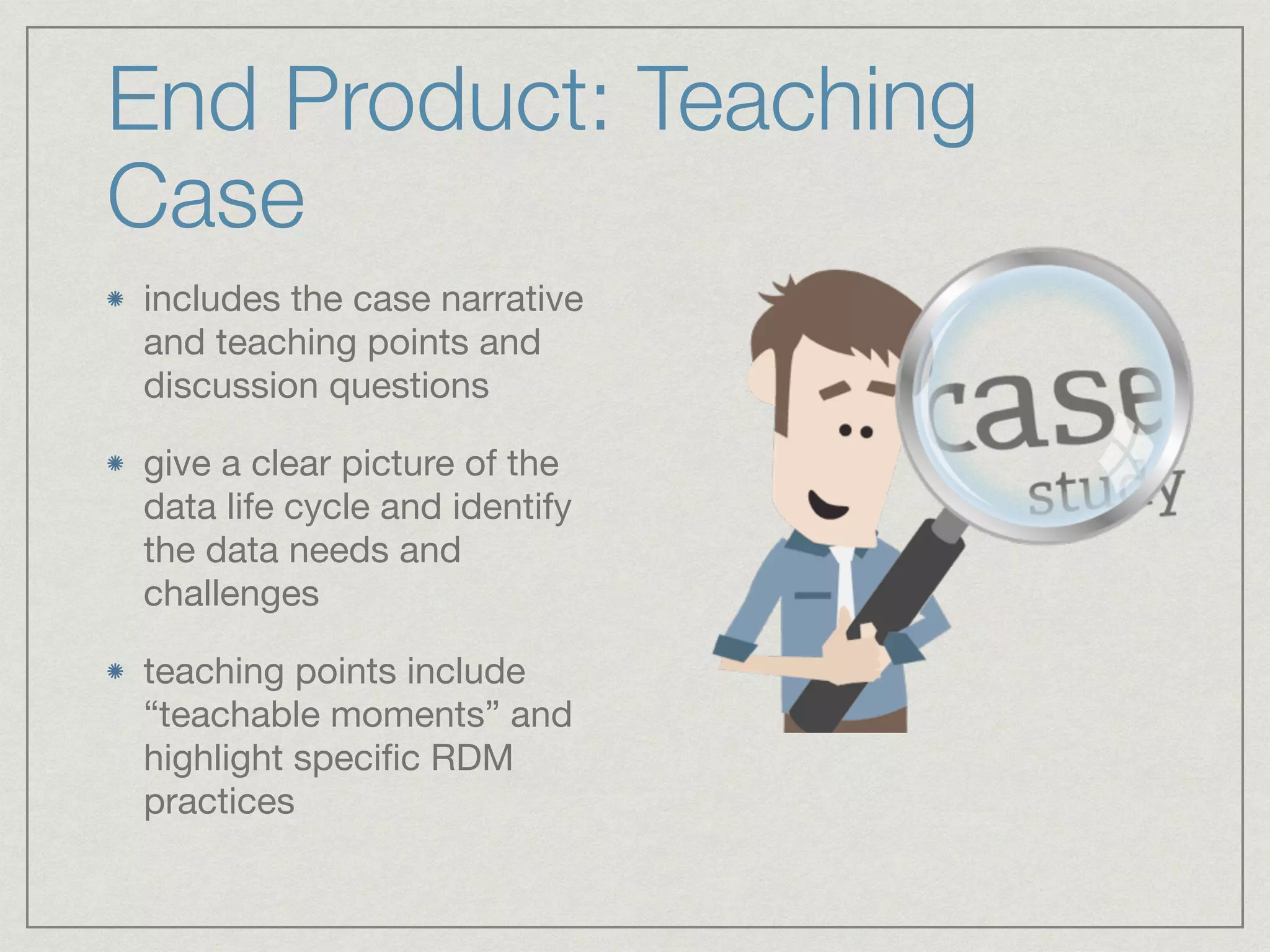 End Product: Teaching
Case
includes the case narrative
and teaching points and
discussion questions

give a clear picture of the
data life cycle and identify
the data needs and
challenges

teaching points include
“teachable moments” and
highlight speciﬁc RDM
practices
 