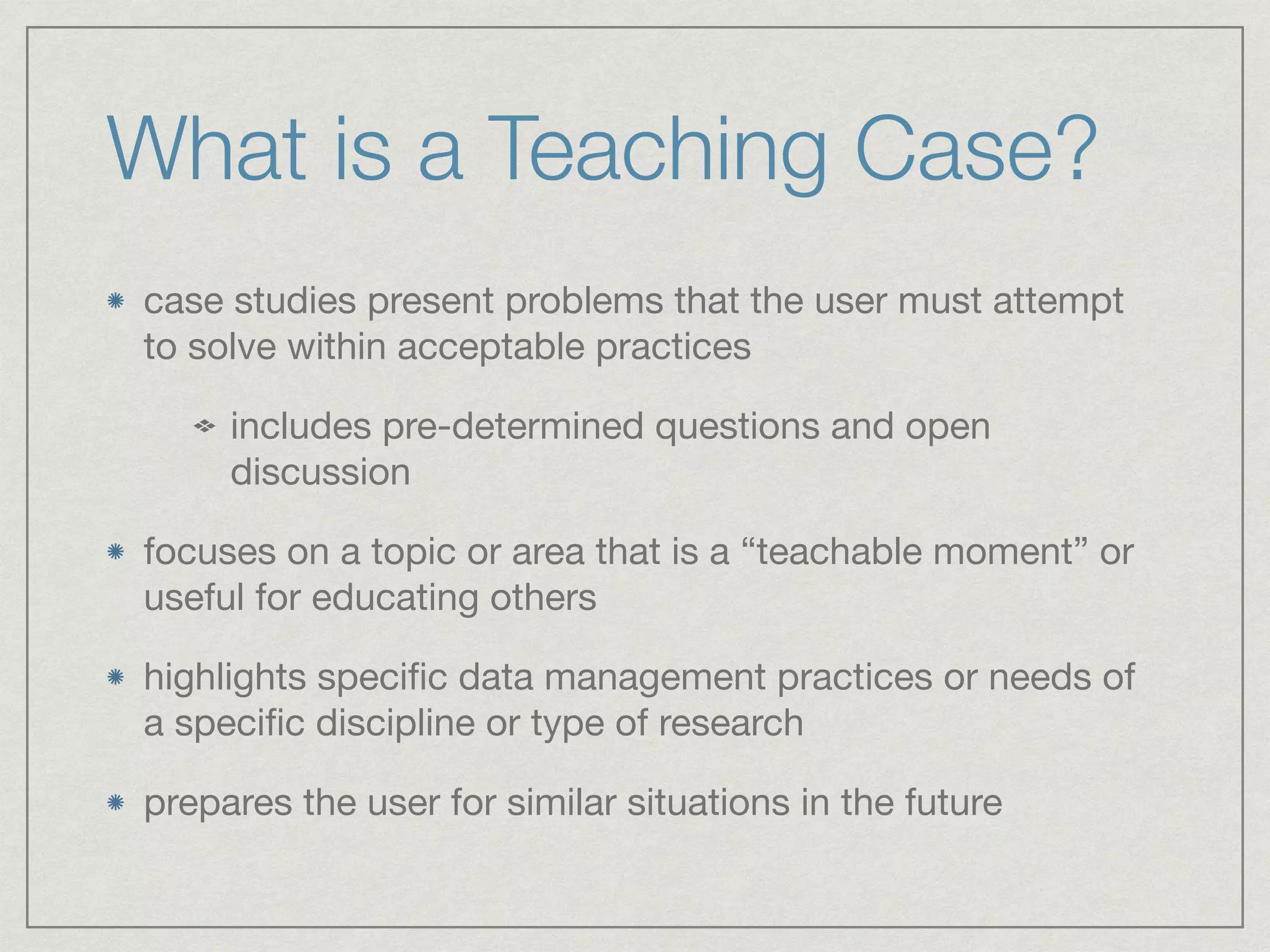 What is a Teaching Case?
case studies present problems that the user must attempt
to solve within acceptable practices

includes pre-determined questions and open
discussion

focuses on a topic or area that is a “teachable moment” or
useful for educating others

highlights speciﬁc data management practices or needs of
a speciﬁc discipline or type of research

prepares the user for similar situations in the future
 