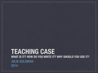 TEACHING CASE
WHAT IS IT? HOW DO YOU WRITE IT? WHY SHOULD YOU USE IT?
JULIE GOLDMAN
2014
 