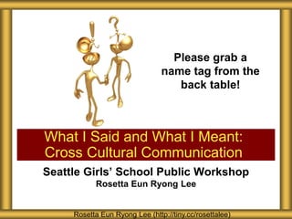 Seattle Girls’ School Public Workshop
Rosetta Eun Ryong Lee
What I Said and What I Meant:
Cross Cultural Communication
Rosetta Eun Ryong Lee (http://tiny.cc/rosettalee)
Please grab a
name tag from the
back table!
 