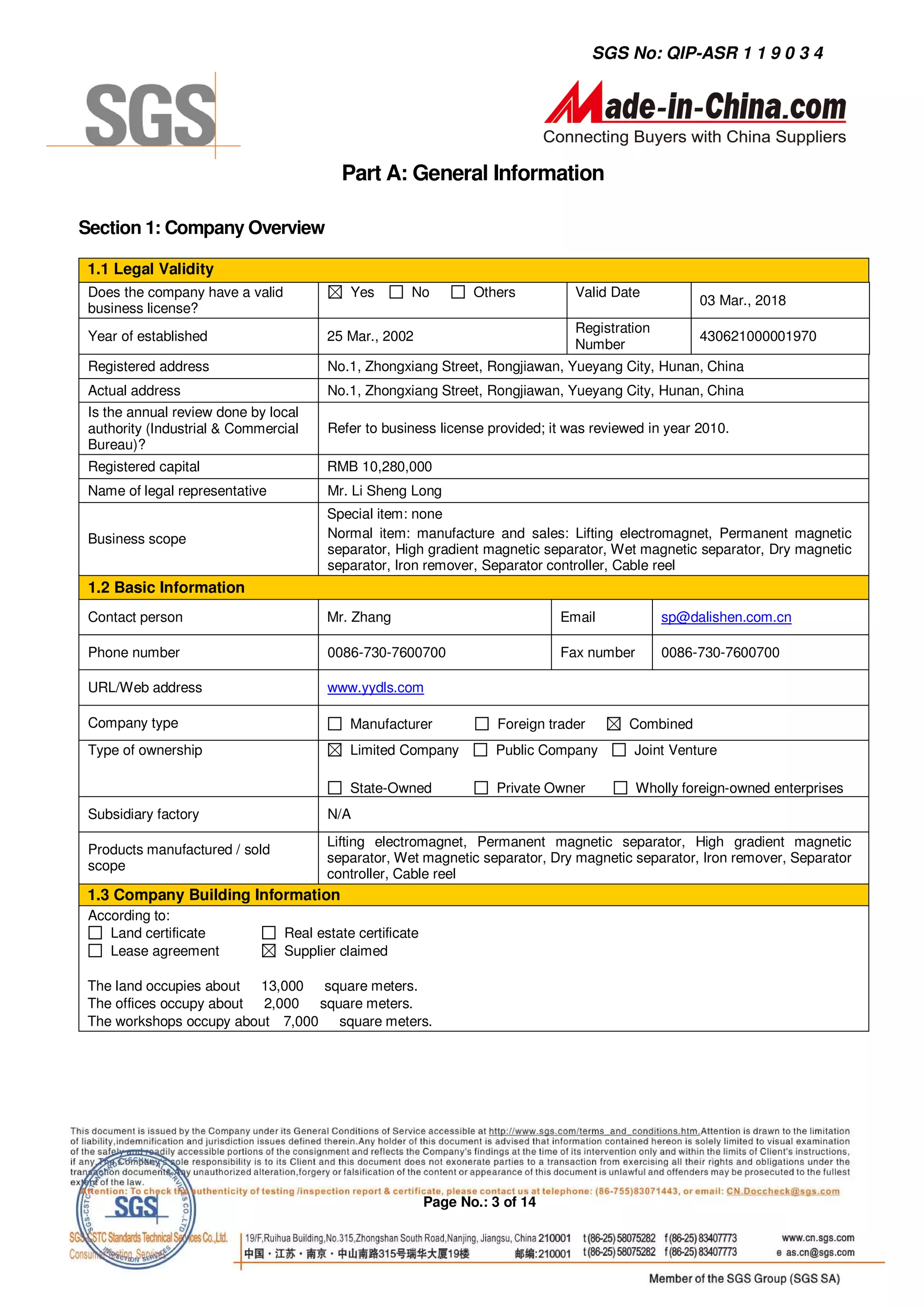 SGS No: QIP-ASR 1 1 9 0 3 4




                                          Part A: General Information

Section 1: Company Overview

1.1 Legal Validity
 Does the company have a valid              Yes       No          Others          Valid Date
                                                                                                      03 Mar., 2018
 business license?
                                                                                  Registration
 Year of established                    25 Mar., 2002                                                 430621000001970
                                                                                  Number
 Registered address                     No.1, Zhongxiang Street, Rongjiawan, Yueyang City, Hunan, China
 Actual address                         No.1, Zhongxiang Street, Rongjiawan, Yueyang City, Hunan, China
 Is the annual review done by local
 authority (Industrial & Commercial     Refer to business license provided; it was reviewed in year 2010.
 Bureau)?
 Registered capital                     RMB 10,280,000
 Name of legal representative           Mr. Li Sheng Long
                                        Special item: none
 Business scope                         Normal item: manufacture and sales: Lifting electromagnet, Permanent magnetic
                                        separator, High gradient magnetic separator, Wet magnetic separator, Dry magnetic
                                        separator, Iron remover, Separator controller, Cable reel
 1.2 Basic Information
 Contact person                         Mr. Zhang                               Email            sp@dalishen.com.cn

 Phone number                           0086-730-7600700                        Fax number       0086-730-7600700

 URL/Web address                        www.yydls.com

 Company type                               Manufacturer              Foreign trader       Combined
 Type of ownership                          Limited Company          Public Company         Joint Venture

                                            State-Owned               Private Owner          Wholly foreign-owned enterprises
 Subsidiary factory                     N/A
                                        Lifting electromagnet, Permanent magnetic separator, High gradient magnetic
 Products manufactured / sold
                                        separator, Wet magnetic separator, Dry magnetic separator, Iron remover, Separator
 scope
                                        controller, Cable reel
1.3 Company Building Information
 According to:
    Land certificate             Real estate certificate
    Lease agreement              Supplier claimed

The land occupies about 13,000 square meters.
The offices occupy about 2,000 square meters.
The workshops occupy about 7,000 square meters.




                                                           Page No.: 3 of 14
 