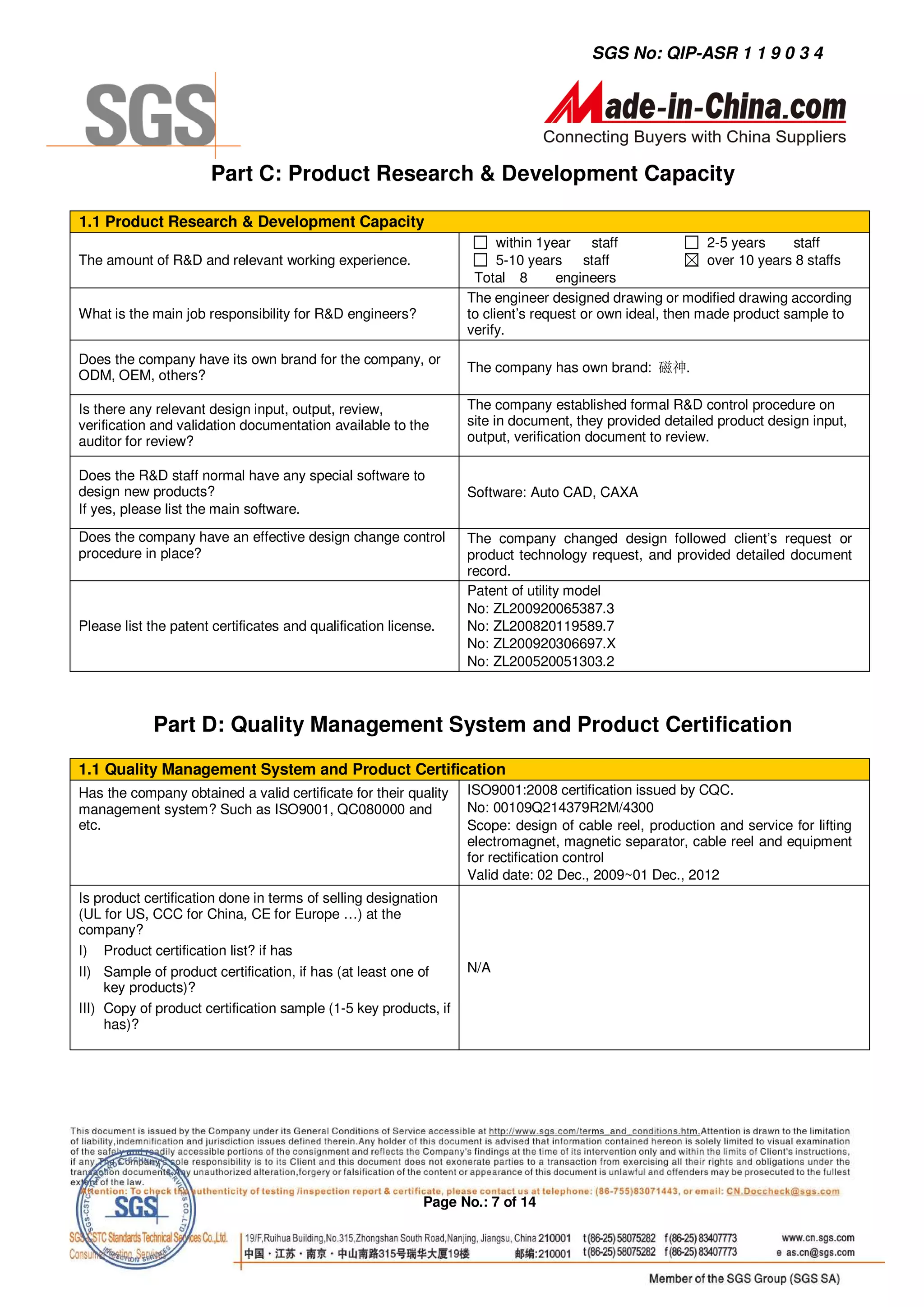 SGS No: QIP-ASR 1 1 9 0 3 4




                       Part C: Product Research & Development Capacity

1.1 Product Research & Development Capacity
                                                                        within 1year staff                2-5 years    staff
The amount of R&D and relevant working experience.                      5-10 years staff                  over 10 years 8 staffs
                                                                   Total 8        engineers
                                                                  The engineer designed drawing or modified drawing according
What is the main job responsibility for R&D engineers?            to client’s request or own ideal, then made product sample to
                                                                  verify.

Does the company have its own brand for the company, or
                                                                  The company has own brand: 磁神.
ODM, OEM, others?

Is there any relevant design input, output, review,               The company established formal R&D control procedure on
verification and validation documentation available to the        site in document, they provided detailed product design input,
auditor for review?                                               output, verification document to review.

Does the R&D staff normal have any special software to
design new products?                                              Software: Auto CAD, CAXA
If yes, please list the main software.
Does the company have an effective design change control          The company changed design followed client’s request or
procedure in place?                                               product technology request, and provided detailed document
                                                                  record.
                                                                  Patent of utility model
                                                                  No: ZL200920065387.3
Please list the patent certificates and qualification license.    No: ZL200820119589.7
                                                                  No: ZL200920306697.X
                                                                  No: ZL200520051303.2



             Part D: Quality Management System and Product Certification
1.1 Quality Management System and Product Certification
Has the company obtained a valid certificate for their quality    ISO9001:2008 certification issued by CQC.
management system? Such as ISO9001, QC080000 and                  No: 00109Q214379R2M/4300
etc.                                                              Scope: design of cable reel, production and service for lifting
                                                                  electromagnet, magnetic separator, cable reel and equipment
                                                                  for rectification control
                                                                  Valid date: 02 Dec., 2009~01 Dec., 2012
Is product certification done in terms of selling designation
(UL for US, CCC for China, CE for Europe …) at the
company?
I) Product certification list? if has
II) Sample of product certification, if has (at least one of      N/A
     key products)?
III) Copy of product certification sample (1-5 key products, if
     has)?




                                                           Page No.: 7 of 14
 