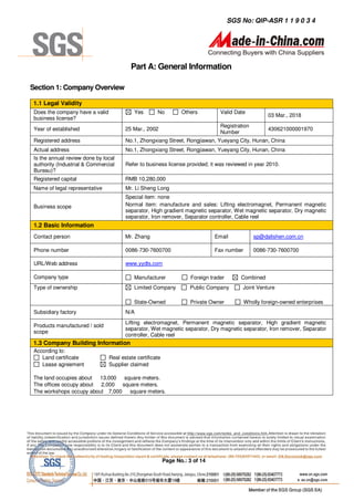 SGS No: QIP-ASR 1 1 9 0 3 4




                                          Part A: General Information

Section 1: Company Overview

1.1 Legal Validity
 Does the company have a valid              Yes       No          Others          Valid Date
                                                                                                      03 Mar., 2018
 business license?
                                                                                  Registration
 Year of established                    25 Mar., 2002                                                 430621000001970
                                                                                  Number
 Registered address                     No.1, Zhongxiang Street, Rongjiawan, Yueyang City, Hunan, China
 Actual address                         No.1, Zhongxiang Street, Rongjiawan, Yueyang City, Hunan, China
 Is the annual review done by local
 authority (Industrial & Commercial     Refer to business license provided; it was reviewed in year 2010.
 Bureau)?
 Registered capital                     RMB 10,280,000
 Name of legal representative           Mr. Li Sheng Long
                                        Special item: none
 Business scope                         Normal item: manufacture and sales: Lifting electromagnet, Permanent magnetic
                                        separator, High gradient magnetic separator, Wet magnetic separator, Dry magnetic
                                        separator, Iron remover, Separator controller, Cable reel
 1.2 Basic Information
 Contact person                         Mr. Zhang                               Email            sp@dalishen.com.cn

 Phone number                           0086-730-7600700                        Fax number       0086-730-7600700

 URL/Web address                        www.yydls.com

 Company type                               Manufacturer              Foreign trader       Combined
 Type of ownership                          Limited Company          Public Company         Joint Venture

                                            State-Owned               Private Owner          Wholly foreign-owned enterprises
 Subsidiary factory                     N/A
                                        Lifting electromagnet, Permanent magnetic separator, High gradient magnetic
 Products manufactured / sold
                                        separator, Wet magnetic separator, Dry magnetic separator, Iron remover, Separator
 scope
                                        controller, Cable reel
1.3 Company Building Information
 According to:
    Land certificate             Real estate certificate
    Lease agreement              Supplier claimed

The land occupies about 13,000 square meters.
The offices occupy about 2,000 square meters.
The workshops occupy about 7,000 square meters.




                                                           Page No.: 3 of 14
 