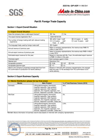 SGS No: QIP-ASR 1 1 9 0 3 4




                                           Part B: Foreign Trade Capacity

Section 1: Export Overall Situation

 1.1 Export Overall Situation
 Does the company have a valid export license?                         Yes                No
 The export license registration No.?                               4300736764185
                                                                       within 1year 1 staff            2-5 years 2 staffs
 The number of foreign trading staff with relevant trading
                                                                       5-10 years      staff           over 10 years staff
   experience.
                                                                       Total 3 staffs
 The language freely used by foreign trade staff                       English
                                                                   Refer to company representative; the revenue was RMB 70
 Annual revenue of previous year
                                                                   million in year 2010.
                                                                   Refer to company representative; the revenue was RMB 4 million
 Annual export revenue of previous year
                                                                   in year 2010.
 Estimated export revenue for this year.                           Based on interview with Ms. Yuan, the estimated export revenue
                                                                   is RMB 10 million in this year.
 Overseas agent                                                    Built overseas agent in India
 Nearest port                                                      Shenzhen Port
 Acceptable quotation                                                   FOB              CIF       FCA
 Acceptable payment type                                                T/T              LC
 What is the company’s projected average lead time from            Based on interview with company representative; the average
 PO confirmation to production EX works delivery?                  lead time was 15~60 workdays from PO confirmation to EX
                                                                   works delivery.


Section 2: Export Business Capacity

 2.1 Market Distribution (please list top three areas)
               Market                                Main Product                      % of Total Business Volume (2010)
 Domestic                             Lifting electromagnet, Permanent          94%
                                      magnetic separator, High gradient
                                      magnetic separator, Wet magnetic
                                      separator, Dry magnetic separator, Iron
                                      remover, Separator controller, Cable reel
 Mid-East                             Lifting electromagnet, Permanent          3%
                                      magnetic separator, High gradient
                                      magnetic separator, Wet magnetic
                                      separator, Dry magnetic separator, Iron
                                      remover, Separator controller, Cable reel
 Asia                                 Lifting electromagnet, Permanent          2.9%
                                      magnetic separator, High gradient
                                      magnetic separator, Wet magnetic
                                      separator, Dry magnetic separator, Iron
                                      remover, Separator controller, Cable reel
Remark: Above information of business volume was based on interview with company representative.




                                                             Page No.: 5 of 14
 