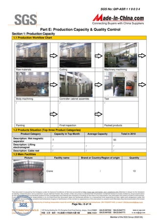 SGS No: QIP-ASR 1 1 9 0 3 4




                       Part E: Production Capacity & Quality Control
Section 1: Production Capacity
 1.1 Production Workflow Chart




   Raw materials                         Cutting                                   Machinery machining




   Body machining                        Controller cabinet assemble               Test
   /                                     /                                         /




   Painting                              Final inspection                          Packed products
 1.2 Products Situation (Top three Product Categories)
       Product Category              Capacity in Top Month           Average Capacity            Total in 2010
 Description: Wet magnetic
                                 7                                                        50
 separator
 Description: Lifting
                                 /                               /                        /
 electromagnet
 Description: Cable reel         /                               /                        /
 1.3 Main Facilities
          Picture                    Facility name           Brand or Country/Region of origin           Quantity




                             Crane                                             /                           10




                                                     Page No.: 8 of 14
 