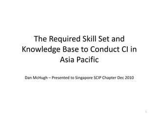 1 The Required Skill Set and Knowledge Base to Conduct CI in Asia PacificDan McHugh – Presented to Singapore SCIP Chapter Dec 2010 