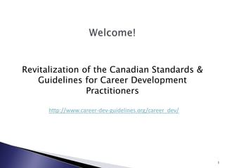 Revitalization of the Canadian Standards & Guidelines for Career Development Practitioners http://www.career-dev-guidelines.org/career_dev/ 1 Welcome! 