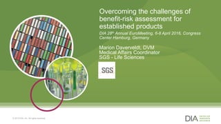 1
Overcoming the challenges of
benefit-risk assessment for
established products
DIA 28th Annual EuroMeeting, 6-8 April 2016, Congress
Center Hamburg, Germany
Marion Daverveldt, DVM
Medical Affairs Coordinator
SGS - Life Sciences
© 2015 DIA, Inc. All rights reserved.
 