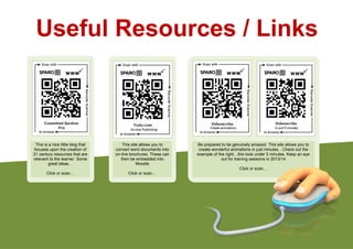 Useful Resources / Links
This is a nice little blog that
focuses upon the creation of
21 century resources that are
relevant to the learner. Some
great ideas…
Click or scan…
This site allows you to
convert word documents into
on-line brochures. These can
then be embedded into
Moodle
Click or scan…
Be prepared to be genuinely amazed. This site allows you to
create wonderful animations in just minutes…Check out the
example of the right…this took under 5 minutes. Keep an eye
out for training sessions in 2013/14
Click or scan…
 