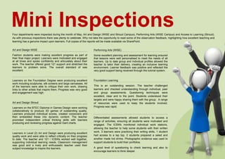Art and Design WISE
Fashion students were making excellent progress as part of
their final major project. Learners were motivated and engaged
at all times and spoke confidently and articulately about their
work. The teacher offered good 121 support and stretched the
learners to problem solve. The overall standard of was
excellent.
Learners on the Foundation Degree were producing excellent
work including sculptures, silk screens and large canvasses. All
of the learners were able to critique their own work, drawing
links to other artists that inspire them. Progress was very good
and engagement was high.
Art and Design Stroud
Learners on the BTEC Diploma in Games Design were working
collaboratively to produce 3D games of outstanding quality.
Learners produced individual scores, created voiceovers and
then embedded these into dynamic content. The teacher
promoted independent critical thinking skills with learners
producing and reviewing progress against Gant charts.
Learners in Level (2) Art and Design were producing excellent
quality work and were able to reflect critically on their progress
to date. The teacher and 121 / ICSWs worked well together,
supporting individual learning needs. Classroom management
was good and a lively and enthusiastic teacher used their
subject knowledge to inspire the learners.
Mini InspectionsFour departments were inspected during the month of May, Art and Design (WISE and Stroud Campus), Performing Arts (WISE Campus) and Access to Learning (Stroud).
As with previous inspections there was plenty to celebrate. Why not take the opportunity to read some of the observation feedback, highlighting how excellent teaching and
learning has a genuine impact upon learners. Full copies of the reports will be made available via SharePoint.
Performing Arts (WISE)
Some excellent planning and assessment for learning ensured
that lessons were well personalised to meet the needs of all
learners. Up to date group and individual profiles allowed the
teacher to tailor their delivery, creating an inclusive learning
environment. Learner feedback was positive and reflected the
very good support being received through the tutorial system.
Foundation Learning
This is an outstanding session. The teacher challenged
learners and checked understanding through individual, peer
and group assessments. Questioning techniques were
excellent, clear and to the point. Students understood their
targets and were happy sharing them with the group. A range
of resources were used to keep the students involved.
Progress was rapid.
Differentiated assessments allowed students to access a
range of activities, ensuring all students were motivated and
engaged. The ICSWs monitored individual work stations,
allowing the teacher to help some students with their written
work. 3 learners were practicing their writing skills, 1 student
had access to a lap top, 2 students prepared a salad and
another made hot drinks. Photographic evidence was used to
support students to build their portfolios.
A good level of questioning to check learning and also to
encourage learners to think deeper.
 