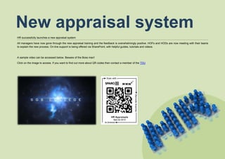 HR successfully launches a new appraisal system
All managers have now gone through the new appraisal training and the feedback is overwhelmingly positive. HOFs and HODs are now meeting with their teams
to explain the new process. On-line support is being offered via SharePoint, with helpful guides, tutorials and videos.
A sample video can be accessed below. Beware of the Boss man!
Click on the image to access. If you want to find out more about QR codes then contact a member of the TDU
New appraisal system
 