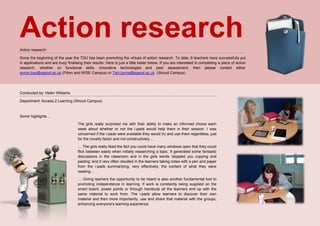 Action researchAction research:
Since the beginning of the year the TDU has been promoting the virtues of action research. To date, 6 teachers have successfully put
in applications and are busy finalising their results. Here is just a little taster below. If you are interested in completing a piece of action
research, whether on functional skills, innovative technologies and peer assessment, then please contact either
simon.kay@sgscol.ac.uk (Filton and WISE Campus) or Tish.burns@sgscol.ac.uk (Stroud Campus)
Conducted by: Helen Williams
Department: Access 2 Learning (Stroud Campus)
Some highlights…
The girls really surprised me with their ability to make an informed choice each
week about whether or not the i-pads would help them in their session. I was
concerned if the I-pads were available they would try and use them regardless, just
for the novelty factor and not constructively…
… The girls really liked the fact you could have many windows open that they could
flick between easily when initially researching a topic. It generated some fantastic
discussions in the classroom and in the girls words ‘stopped you copying and
pasting’ and it very often resulted in the learners taking notes with a pen and paper
from the i-pads summarizing, very effectively, the content of what they were
reading…
… Giving learners the opportunity to be heard is also another fundamental tool to
promoting independence in learning. If work is constantly being supplied on the
smart board, power points or through handouts all the learners end up with the
same material to work from. The i-pads allow learners to discover their own
material and then more importantly, use and share that material with the groups,
enhancing everyone’s learning experience.
 