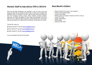 Wanted: Staff to help deliver CPD in 2013/14
What the last staff development day illustrated is that we have some truly
exceptional staff. We are looking for staff to help us deliver some valuable CPD
sessions in 2013/14. So what’s it in for you I hear you ask? Well, we are looking to
form Peer Assisted Learning Groups (PALs) whereby individual teachers,
assessors and ICSWs get together to share ideas and collaborate. We cannot
offer much but, coffee and bacon should be a good starting point. Anyone who
helps will be entered into a raffle at the end of the year; the first prize is an i-Pad4.
The first PAL meet is on:
@ Stroud Campus 8TH
July 2013 tish.burns@sgscol.ac.uk
@ Filton Campus 9th
July 2013 simon.kay@sgscol.ac.uk
@ WISE Campus 9th
July 2013 simon.kay@sgscol.ac.uk
If you are interested, then why not pop along!
Next Month’s Edition
• Review of Sixth Form provision / mini inspection
• Update on HR appraisal system
• Function Skills update
• Release of the TLA Academic Planner for 2013/14. Plan all
of your CPD needs
• Quality update (SARs)
• OfSted update
• Resource of the month
 