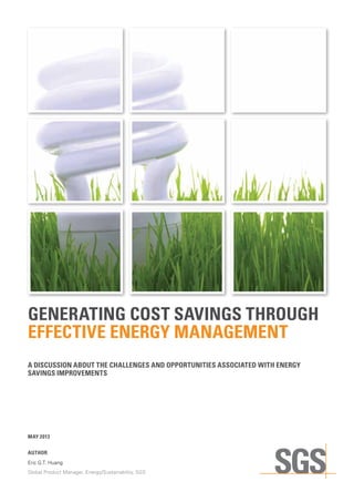 GENERATING COST SAVINGS THROUGH
EFFECTIVE ENERGY MANAGEMENT
A DISCUSSION ABOUT THE CHALLENGES AND OPPORTUNITIES ASSOCIATED WITH ENERGY
SAVINGS IMPROVEMENTS
MAY 2013
AUTHOR
Eric G.T. Huang
Global Product Manager, Energy/Sustainability, SGS
 