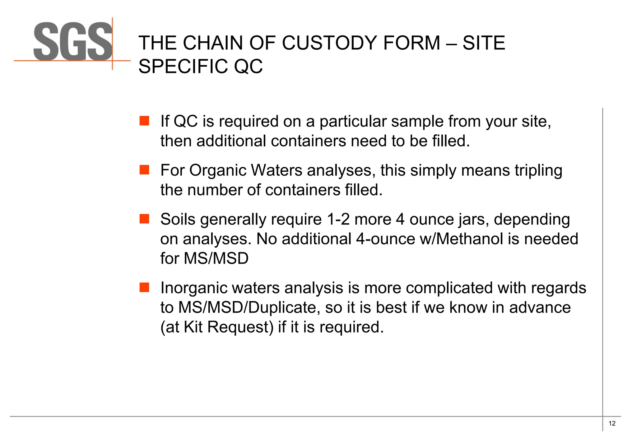 12
THE CHAIN OF CUSTODY FORM – SITE
SPECIFIC QC
 If QC is required on a particular sample from your site,
then additional containers need to be filled.
 For Organic Waters analyses, this simply means tripling
the number of containers filled.
 Soils generally require 1-2 more 4 ounce jars, depending
on analyses. No additional 4-ounce w/Methanol is needed
for MS/MSD
 Inorganic waters analysis is more complicated with regards
to MS/MSD/Duplicate, so it is best if we know in advance
(at Kit Request) if it is required.
 