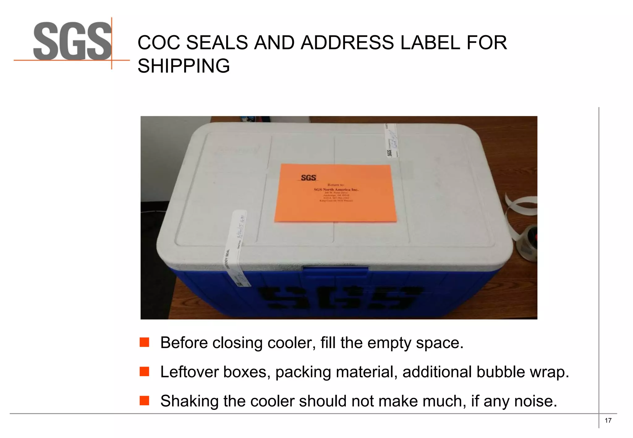 17
COC SEALS AND ADDRESS LABEL FOR
SHIPPING
 Before closing cooler, fill the empty space.
 Leftover boxes, packing material, additional bubble wrap.
 Shaking the cooler should not make much, if any noise.
 