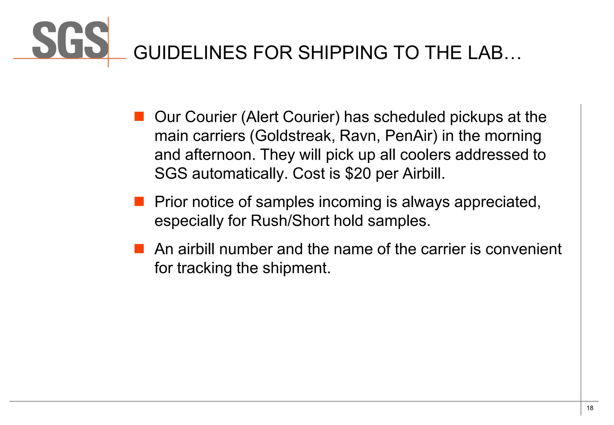 18
GUIDELINES FOR SHIPPING TO THE LAB…
 Our Courier (Alert Courier) has scheduled pickups at the
main carriers (Goldstreak, Ravn, PenAir) in the morning
and afternoon. They will pick up all coolers addressed to
SGS automatically. Cost is $20 per Airbill.
 Prior notice of samples incoming is always appreciated,
especially for Rush/Short hold samples.
 An airbill number and the name of the carrier is convenient
for tracking the shipment.
 