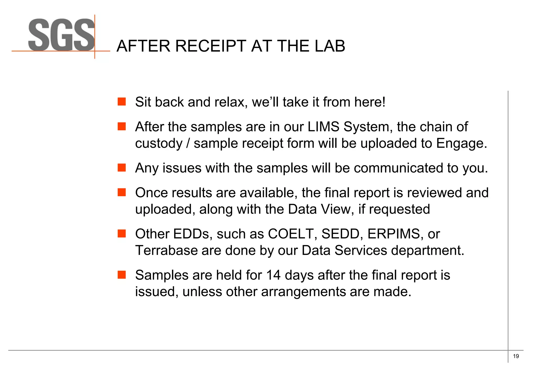 19
AFTER RECEIPT AT THE LAB
 Sit back and relax, we’ll take it from here!
 After the samples are in our LIMS System, the chain of
custody / sample receipt form will be uploaded to Engage.
 Any issues with the samples will be communicated to you.
 Once results are available, the final report is reviewed and
uploaded, along with the Data View, if requested
 Other EDDs, such as COELT, SEDD, ERPIMS, or
Terrabase are done by our Data Services department.
 Samples are held for 14 days after the final report is
issued, unless other arrangements are made.
 