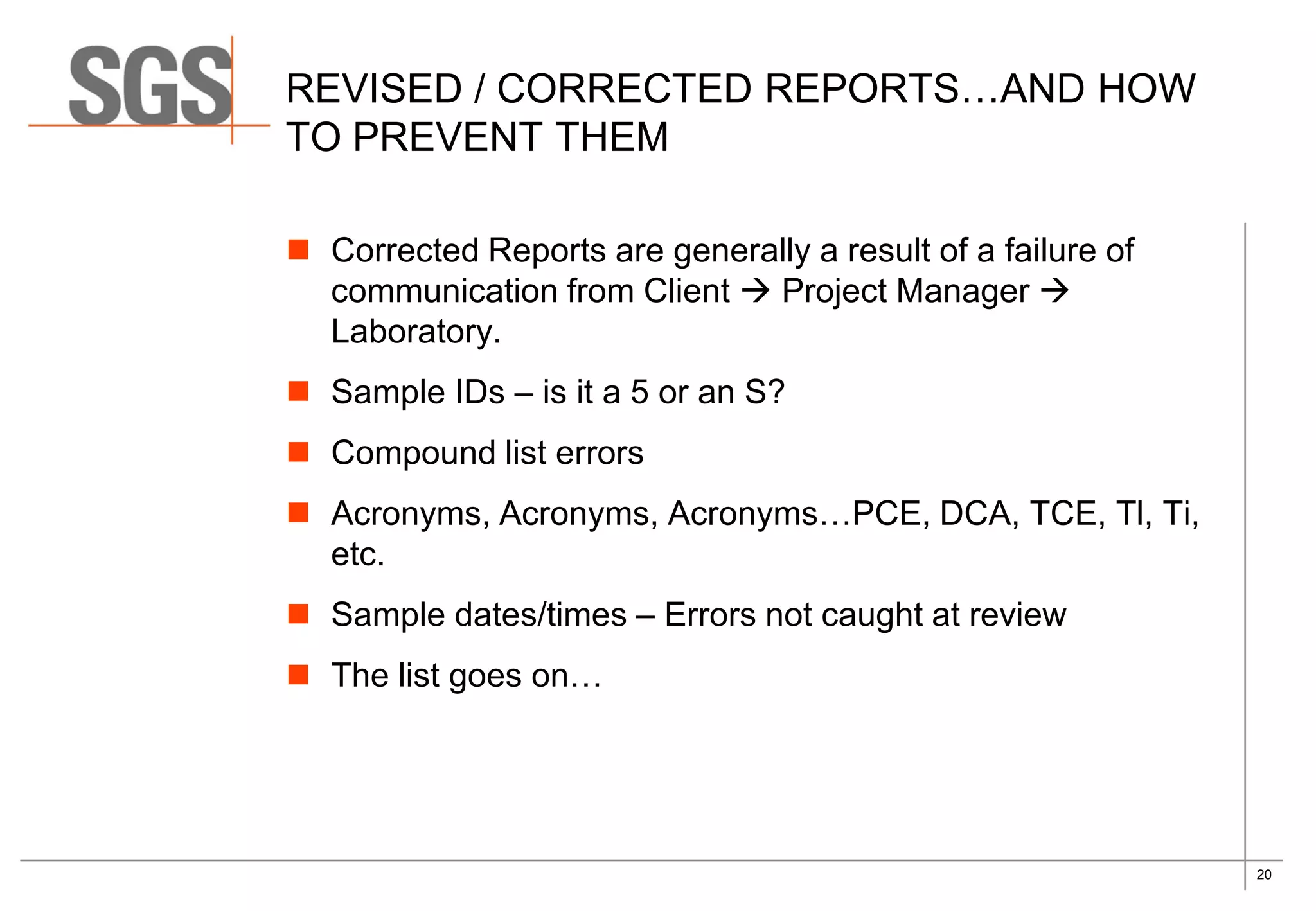 20
REVISED / CORRECTED REPORTS…AND HOW
TO PREVENT THEM
 Corrected Reports are generally a result of a failure of
communication from Client  Project Manager 
Laboratory.
 Sample IDs – is it a 5 or an S?
 Compound list errors
 Acronyms, Acronyms, Acronyms…PCE, DCA, TCE, Tl, Ti,
etc.
 Sample dates/times – Errors not caught at review
 The list goes on…
 