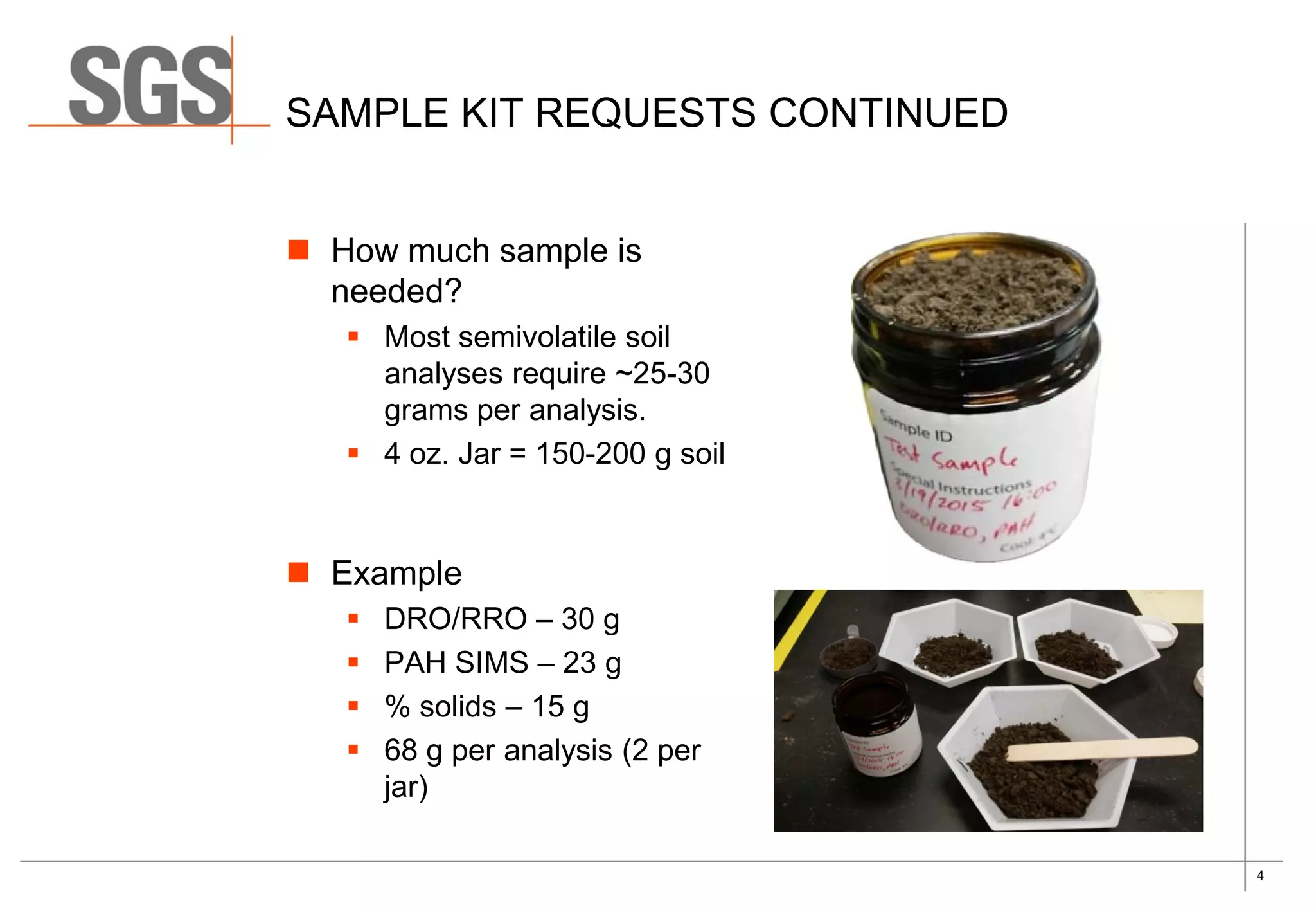 4
SAMPLE KIT REQUESTS CONTINUED
 How much sample is
needed?
 Most semivolatile soil
analyses require ~25-30
grams per analysis.
 4 oz. Jar = 150-200 g soil
 Example
 DRO/RRO – 30 g
 PAH SIMS – 23 g
 % solids – 15 g
 68 g per analysis (2 per
jar)
 