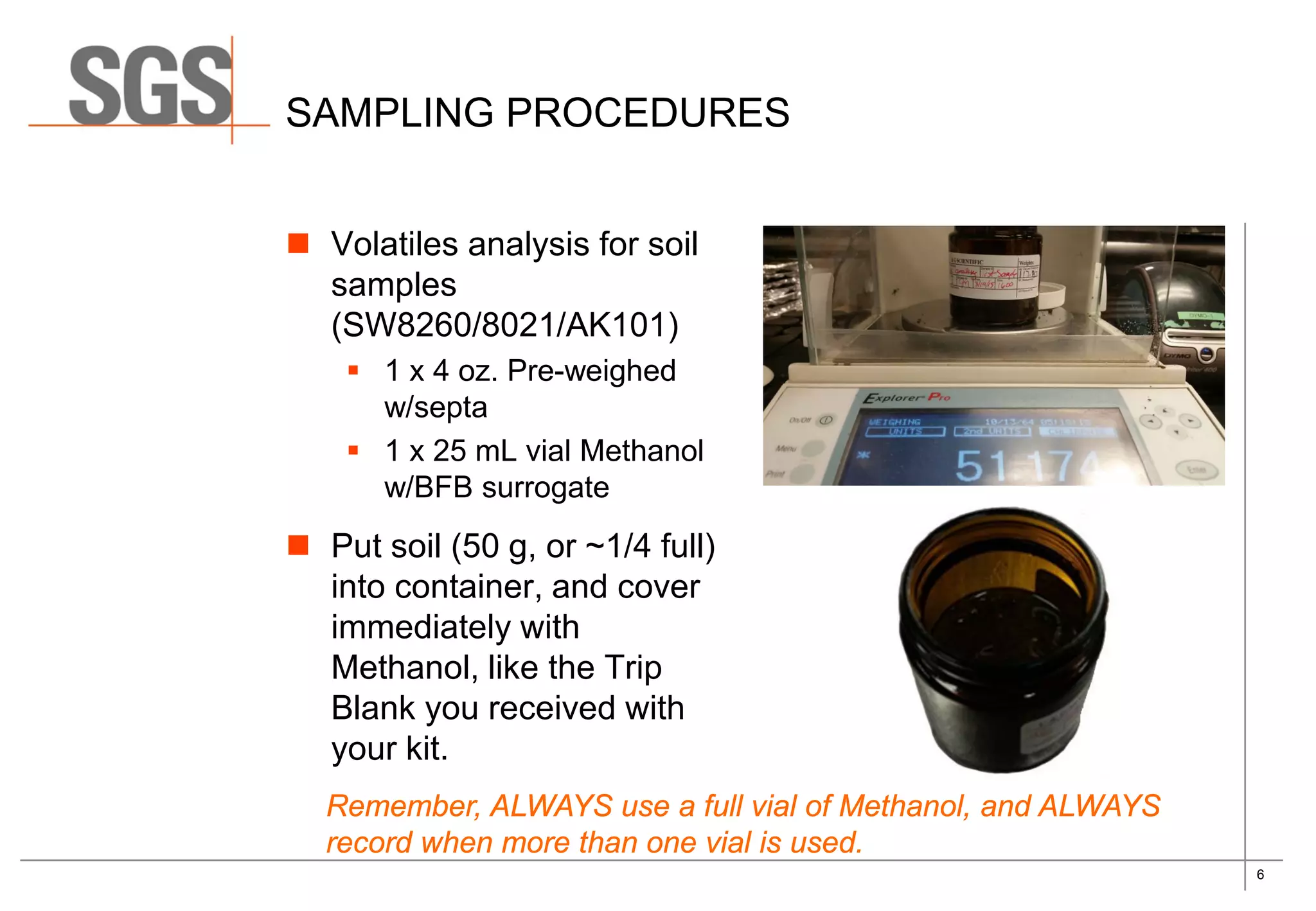 6
SAMPLING PROCEDURES
 Volatiles analysis for soil
samples
(SW8260/8021/AK101)
 1 x 4 oz. Pre-weighed
w/septa
 1 x 25 mL vial Methanol
w/BFB surrogate
 Put soil (50 g, or ~1/4 full)
into container, and cover
immediately with
Methanol, like the Trip
Blank you received with
your kit.
Remember, ALWAYS use a full vial of Methanol, and ALWAYS
record when more than one vial is used.
 