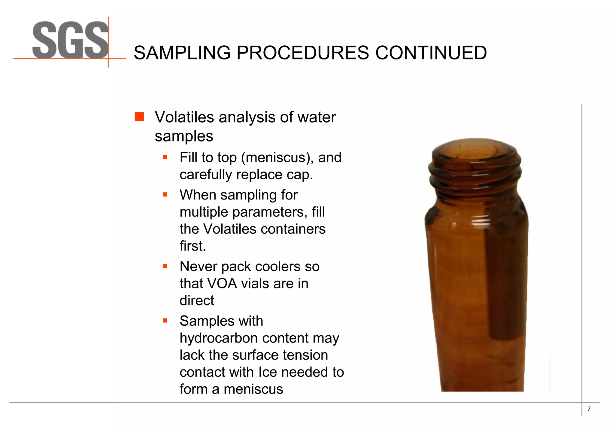 7
SAMPLING PROCEDURES CONTINUED
 Volatiles analysis of water
samples
 Fill to top (meniscus), and
carefully replace cap.
 When sampling for
multiple parameters, fill
the Volatiles containers
first.
 Never pack coolers so
that VOA vials are in
direct
 Samples with
hydrocarbon content may
lack the surface tension
contact with Ice needed to
form a meniscus
 