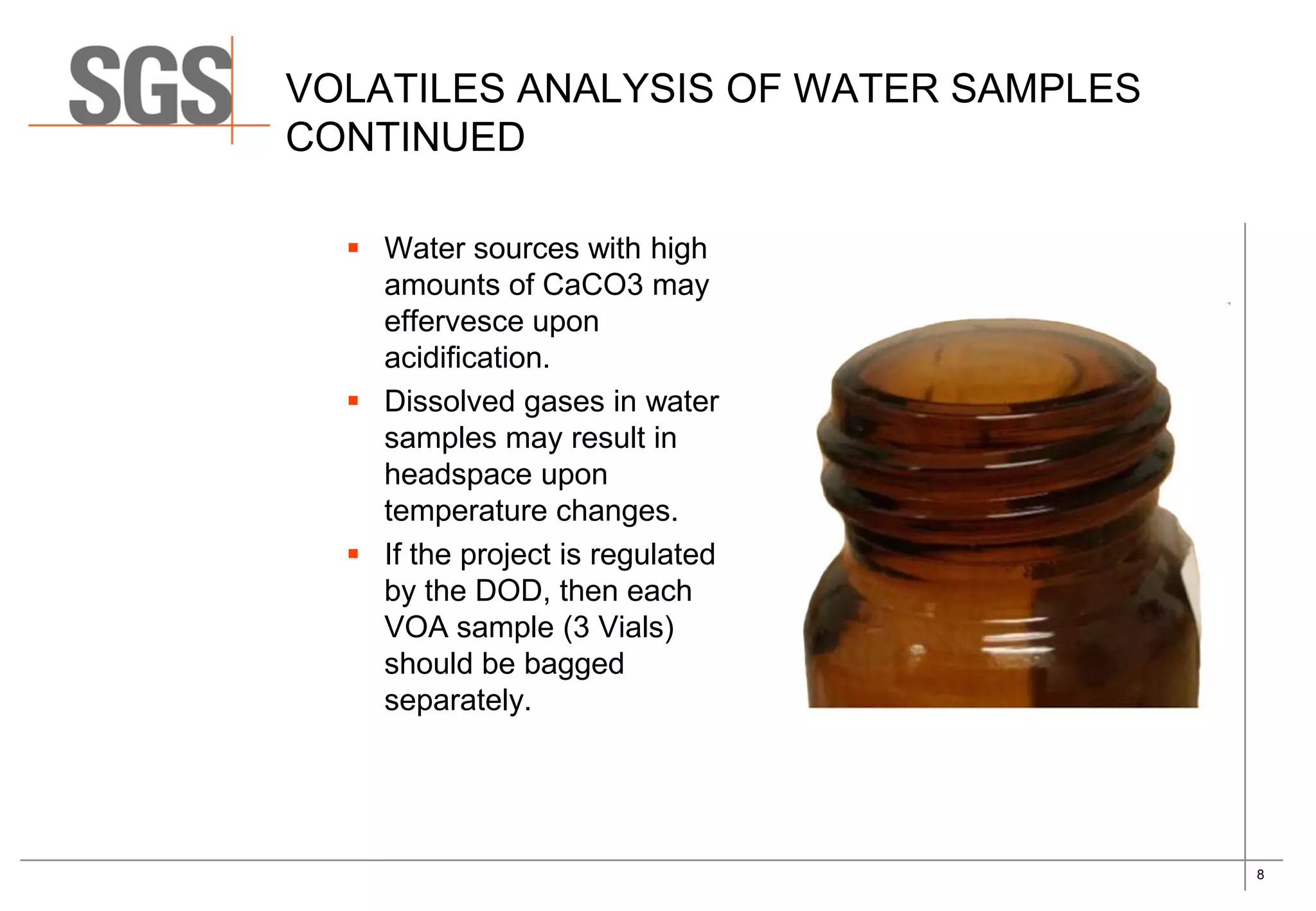 8
VOLATILES ANALYSIS OF WATER SAMPLES
CONTINUED
 Water sources with high
amounts of CaCO3 may
effervesce upon
acidification.
 Dissolved gases in water
samples may result in
headspace upon
temperature changes.
 If the project is regulated
by the DOD, then each
VOA sample (3 Vials)
should be bagged
separately.
 