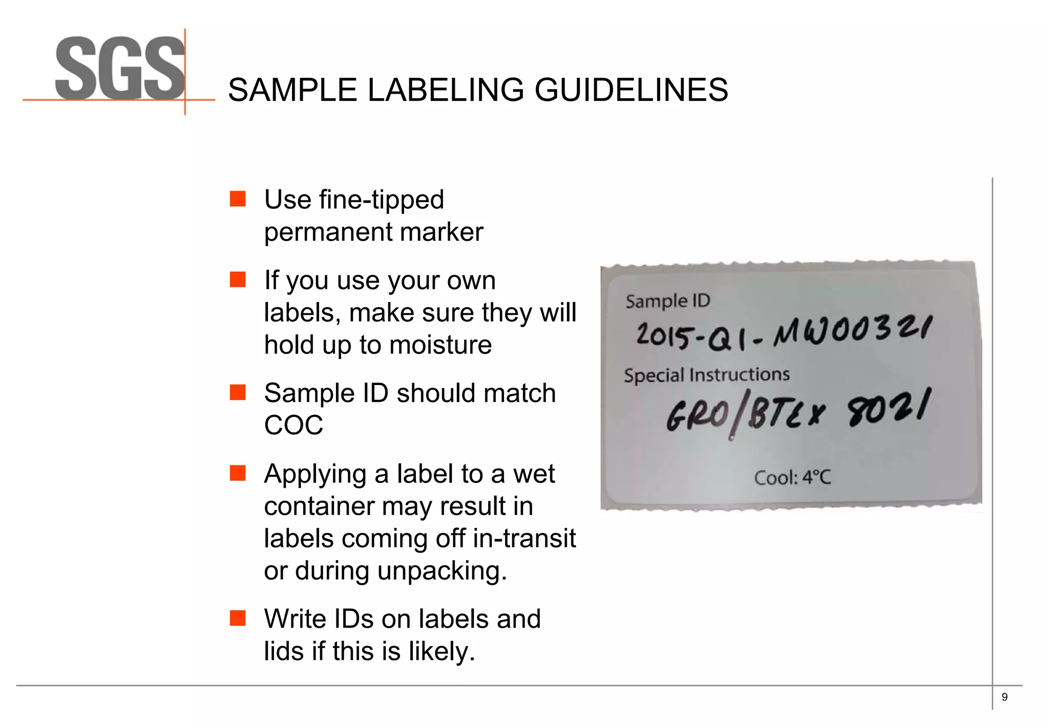 9
SAMPLE LABELING GUIDELINES
 Use fine-tipped
permanent marker
 If you use your own
labels, make sure they will
hold up to moisture
 Sample ID should match
COC
 Applying a label to a wet
container may result in
labels coming off in-transit
or during unpacking.
 Write IDs on labels and
lids if this is likely.
 