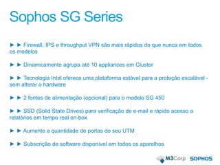 Sophos SG Series
► ► Firewall, IPS e throughput VPN são mais rápidos do que nunca em todos
os modelos
► ► Dinamicamente agrupa até 10 appliances em Cluster
► ► Tecnologia Intel oferece uma plataforma estável para a proteção escalável -
sem alterar o hardware
► ► 2 fontes de alimentação (opcional) para o modelo SG 450
► ► SSD (Solid State Drives) para verificação de e-mail e rápido acesso a
relatórios em tempo real on-box
► ► Aumente a quantidade de portas do seu UTM
► ► Subscrição de software disponível em todos os aparelhos
 