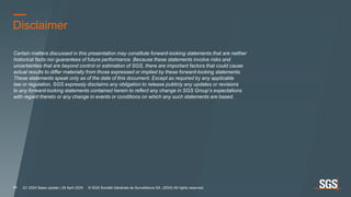 Disclaimer
Certain matters discussed in this presentation may constitute forward-looking statements that are neither
historical facts nor guarantees of future performance. Because these statements involve risks and
uncertainties that are beyond control or estimation of SGS, there are important factors that could cause
actual results to differ materially from those expressed or implied by these forward-looking statements.
These statements speak only as of the date of this document. Except as required by any applicable
law or regulation, SGS expressly disclaims any obligation to release publicly any updates or revisions
to any forward-looking statements contained herein to reflect any change in SGS Group’s expectations
with regard thereto or any change in events or conditions on which any such statements are based.
Q1 2024 Sales update | 26 April 2024 © SGS Société Générale de Surveillance SA. (2024) All rights reserved.
21
 