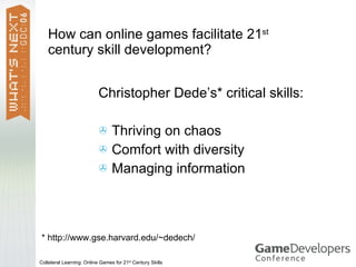 How can online games facilitate 21st
   century skill development?


                           Christopher Dede’s* critical skills:

                            Thriving on chaos
                            Comfort with diversity
                            Managing information




* http://www.gse.harvard.edu/~dedech/

Collateral Learning: Online Games for 21st Century Skills
 