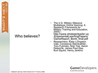    The U.S. Military (Massive
                                                                Multiplayer Online Gaming: A
                                                                Research Framework for
                                                                Military Training and Education,
                                                                2005) -
                                                                http://www.strategicleader.us
      Who believes?                                             /ExperientalLearningPapers/
                                                                GameReport_Bonk_final.pdf
                                                               Researchers: Katie Livingston
                                                                Vale, Constance Steinkuehler,
                                                                Toru Fujimoto, Nick Yee, Aaron
                                                                Delwiche, James Paul Gee,
                                                                Kurt Squire, Henry Jenkins




Collateral Learning: Online Games for 21st Century Skills
 