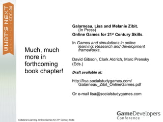 Galarneau, Lisa and Melanie Zibit.
                                                         (In Press)
                                                      Online Games for 21st Century Skills.

                                                      In Games and simulations in online
                                                         learning: Research and development
      Much, much                                         frameworks.
      more in                                         David Gibson, Clark Aldrich, Marc Prensky
      forthcoming                                     (Eds.)
      book chapter!                                   Draft available at:

                                                      http://lisa.socialstudygames.com/
                                                          Galarneau_Zibit_OnlineGames.pdf

                                                      Or e-mail lisa@socialstudygames.com




Collateral Learning: Online Games for 21st Century Skills
 